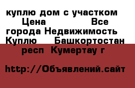 куплю дом с участком › Цена ­ 300 000 - Все города Недвижимость » Куплю   . Башкортостан респ.,Кумертау г.
